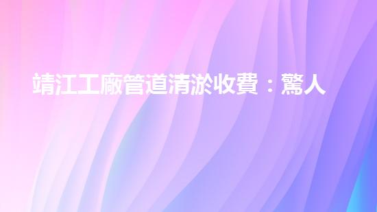 靖江工廠管道清淤收費：驚人的價格背后，隱藏著什么秘密？